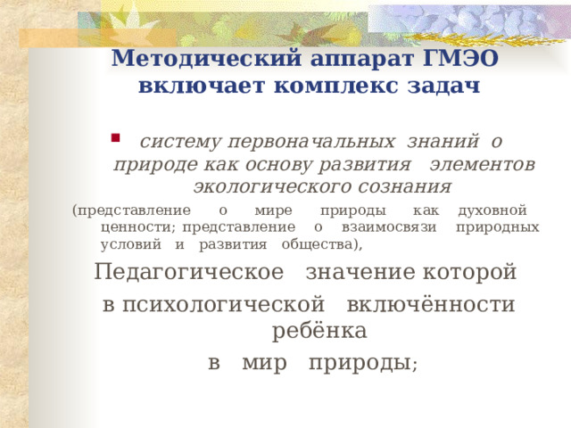 Методический аппарат ГМЭО  включает комплекс задач  систему первоначальных знаний о природе как основу развития элементов экологического сознания  ( представление о мире природы как духовной ценности; представление о взаимосвязи природных условий и развития общества), П едагогическое значение которой  в психологической включённости ребёнка  в мир природы ; 