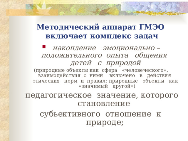 Методический аппарат ГМЭО  включает комплекс задач накопление эмоционально – положительного опыта общения детей с природой   (природные объекты как сфера «человеческого», взаимодействия с ними включено в действия этических норм и правил; природные объекты как «значимый другой») педагогическое значение, которого становление субьективного отношение к природе;  