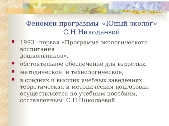 Феномен программы  «Юный эколог»  С.Н.Николаевой 1993 –первая «Программа экологического воспитания        дошкольников», обстоятельное обеспечение для взрослых, методическое и технологическое, в средних и высших учебных заведениях теоретическая и методическая подготовка осуществляется по учебным пособиям, составленным С.Н.Николаевой. 
