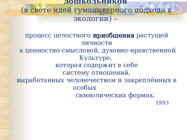 Экологическое воспитание дошкольников   (в свете идей гуманитарного подхода к экологии) –   процесс целостного приобщения растущей личности  к ценностно-смысловой, духовно-нравственной Культуре,  которая содержит в себе  систему отношений,  выработанных человечеством и закреплённых в особых  символических формах.         1993 