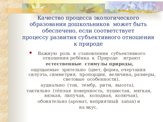  Качество процесса экологического образования дошкольников может быть обеспечено, если соответствует  процессу развития субъективного отношения к природе Важную роль в становлении субъективного отношения ребёнка к Природе играют  естественные стимулы природы,  ощущаемые зрительно (цвет, форма, очертания силуэта, симметрия, пропорции, величина, размеры, световые особенности), аудиально (тон, тембр, ритм, высота),  тактильно (тёплая поверхность, пушистая, мягкая, вязкая, липучая, холодная, колючая),  обонятельно (аромат, неприятный запах) и  на вкус. 