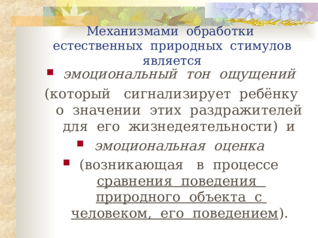 Механизмами обработки  естественных природных стимулов  является эмоциональный тон ощущений  (который сигнализирует ребёнку о значении этих раздражителей для его жизнедеятельности) и эмоциональная оценка  (возникающая в процессе сравнения поведения природного объекта с человеком, его поведением ).    