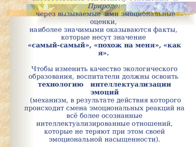 Э кологически е сведени я  ( это достоверная научная информация )  могут выступать в качестве стимула и способствовать этическому отношению к Природе:   через вызываемые ими эмоциональные оценки,  н аиболее значимыми оказываются факты,  которые несут значение  «самый-самый», «похож на меня», «как я».    Чтобы изменить качество экологического образования, воспитатели должны освоить  технологию интеллектуализации эмоций  (механизм, в результате действия которого происходит смена эмоциональных реакций на всё более осознанные интеллектуализированные отношений, которые не теряют при этом своей эмоциональной насыщенности). 