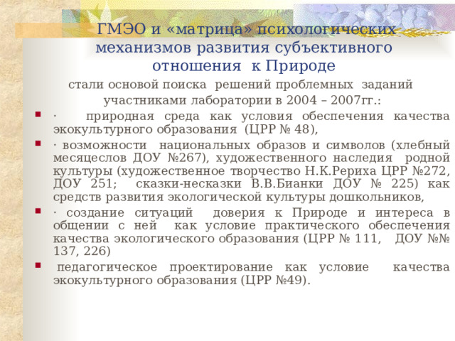 ГМЭО и « м атрица»  психологических механизмов развития субъективного отношения к Природе стали основой поиска решений проблемных заданий участниками лаборатории в 200 4 – 200 7 гг.: ·  природная среда как условия обеспечения качества экокультурного образования ( ЦРР № 48), ·  возможности национальных образов и символов (хлебный месяцеслов ДОУ №267), художественного наследия родной культуры (художественное творчество Н.К.Рериха ЦРР №272 , ДОУ 251 ; сказки-несказки В.В.Бианки ДОУ № 225) как средств развития экологической культуры дошкольников, · создание ситуаций доверия к Природе и интереса в общении с ней как условие практического обеспечения качества экологического образования (ЦРР № 111, ДОУ №№ 137, 226)   педагогическое проектирование как условие качества экокультурного образования (ЦРР №49). 
