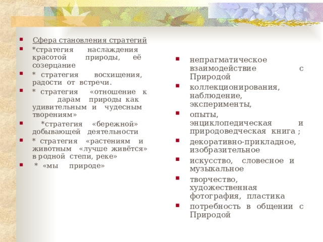 непрагматическое взаимодействие с Природой коллекционирования, наблюдение, эксперименты, опыты, энциклопедическая и природоведческая книга ; декоративно-прикладное, изобразительное искусство, словесное и музыкальное творчество, художественная фотография, пластика потребность в общении с Природой Сфера становления стратегий *стратегия наслаждения красотой природы, её созерцание * стратегия восхищения, радости от встречи. * стратегия «отношение к дарам природы как удивительным и чудесным творениям»  *стратегия «бережной» добывающей деятельности * стратегия «растениям и животным «лучше живётся» в родной степи, реке»  * «мы природе» 