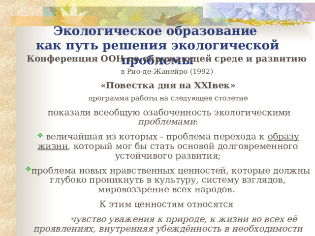 Экологическое образование  как пут ь решения экологической проблемы Конференция ООН по окружающей среде и развитию  в Рио-де-Жанейро (1992) «Повестка дня на XXI век» программа работы на следующее столетие  показали всеобщую озабоченность экологическими проблемами :  величайшая из которых - проблема перехода к образу жизни , который мог бы стать основой долговременного устойчивого развития; проблема новых нравственных ценностей, которые должны глубоко проникнуть в культуру, систему взглядов, мировоззрение всех народов. К этим ценностям относятся  чувство уважения к природе, к жизни во всех её проявлениях, внутренняя убеждённость в необходимости защиты природы ,  не подверженных воздействию таких внешних факторов, как экономический спад, изменение баланса политических сил, личные интересы; 