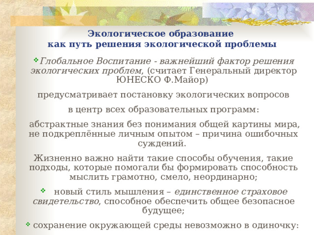 Экологическое образование  как пут ь решения экологической проблемы Глобальное Воспитание - важнейший фактор решения экологических проблем , ( считает Генеральный директор ЮНЕСКО Ф.Майор )  предусматривает постановку экологических вопросов в центр всех образовательных программ :  а бстрактные знания без понимания общей картины мира, не подкреплённые личным опытом – причина ошибочных суждений. Жизненно важно найти такие способы обучения, такие подходы, которые помогали бы формировать способность мыслить грамотно, смело, неординарно ;  н овый стиль мышления – единственное страховое свидетельство , способное обеспечить общее безопасное будущее;   сохранение окружающей среды невозможно в одиночку :  э то проблема коллективная , п оэтому без доверительных отношений охрана окружающей среды невозможна; 