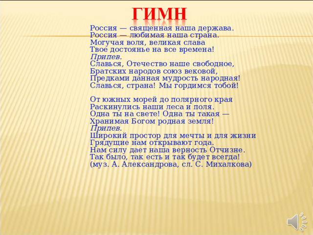 Россия — священная наша держава. Россия — любимая наша страна. Могучая воля, великая слава Твое достоянье на все времена! Припев. Славься, Отечество наше свободное, Братских народов союз вековой, Предками данная мудрость народная! Славься, страна! Мы гордимся тобой! От южных морей до полярного края Раскинулись наши леса и поля. Одна ты на свете! Одна ты такая — Хранимая Богом родная земля! Припев. Широкий простор для мечты и для жизни Грядущие нам открывают года. Нам силу дает наша верность Отчизне. Так было, так есть и так будет всегда! (муз. А. Александрова, сл. С. Михалкова) 