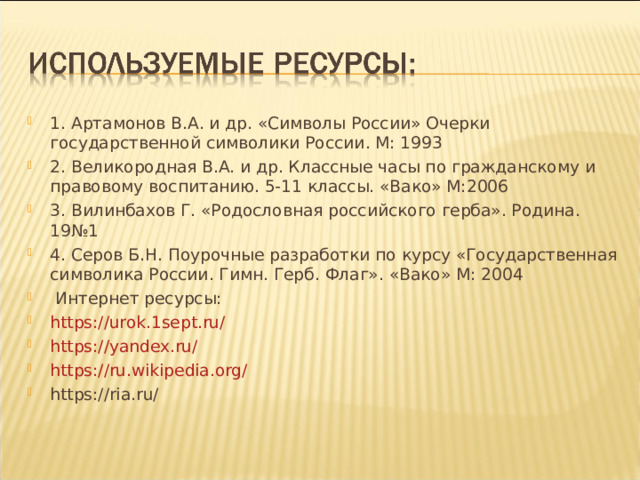 1. Артамонов В.А. и др. «Символы России» Очерки государственной символики России. М: 1993 2. Великородная В.А. и др. Классные часы по гражданскому и правовому воспитанию. 5-11 классы. «Вако» М:2006 3. Вилинбахов Г. «Родословная российского герба». Родина. 19№1 4. Серов Б.Н. Поурочные разработки по курсу «Государственная символика России. Гимн. Герб. Флаг». «Вако» М: 2004  Интернет ресурсы: https://urok.1sept.ru/ https://yandex.ru/ https://ru.wikipedia.org/ https://ria.ru/ 