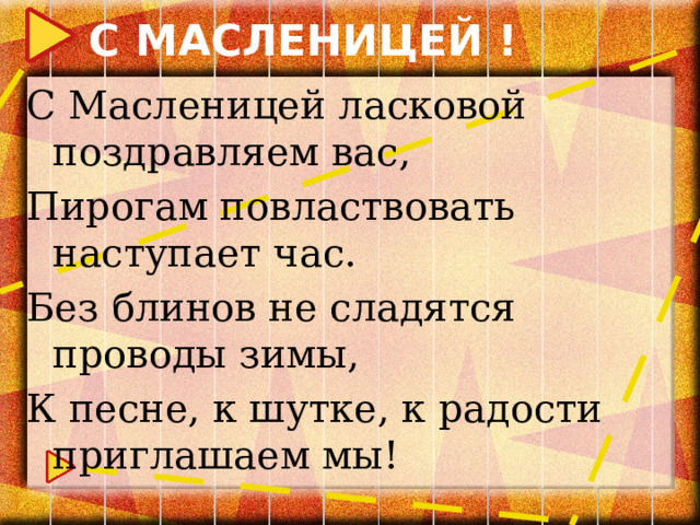 С МАСЛЕНИЦЕЙ ! С Масленицей ласковой поздравляем вас, Пирогам повластвовать наступает час. Без блинов не сладятся проводы зимы, К песне, к шутке, к радости приглашаем мы! 