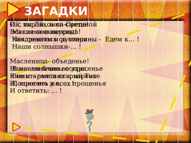 ЗАГАДКИ Ой, ты Лакомка-Среда! И с икрой , и со сметаной  Масляна сковорода! Всякие они вкусны!  Как повелось со старины - Едем к… !  Ноздреваты и румяны –  Наши солнышки-… ! Масленица- объеденье!  В масленично воскресенье Напечем блины с утра.  Все старался старый Тит К ним – сметана и варенье  Попросить у всех прощенья И, конечно же, … ! И ответить: … ! 