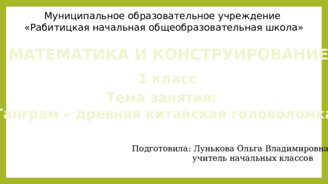 Муниципальное образовательное учреждение «Рабитицкая начальная общеобразовательная школа» МАТЕМАТИКА И КОНСТРУИРОВАНИЕ 1 класс Тема занятия: «Танграм – древняя китайская головоломка» Подготовила: Лунькова Ольга Владимировна  учитель начальных классов 