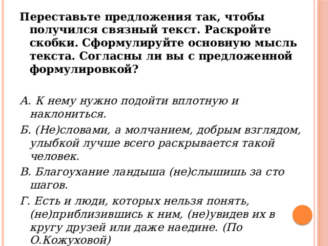 Переставьте предложения так, чтобы получился связный текст. Раскройте скобки. Сформулируйте основную мысль текста. Согласны ли вы с предложенной формулировкой?   А. К нему нужно подойти вплотную и наклониться. Б. (Не)словами, а молчанием, добрым взглядом, улыбкой лучше всего раскрывается такой человек. В. Благоухание ландыша (не)слышишь за сто шагов. Г. Есть и люди, которых нельзя понять, (не)приблизившись к ним, (не)увидев их в кругу друзей или даже наедине. (По О.Кожуховой) 