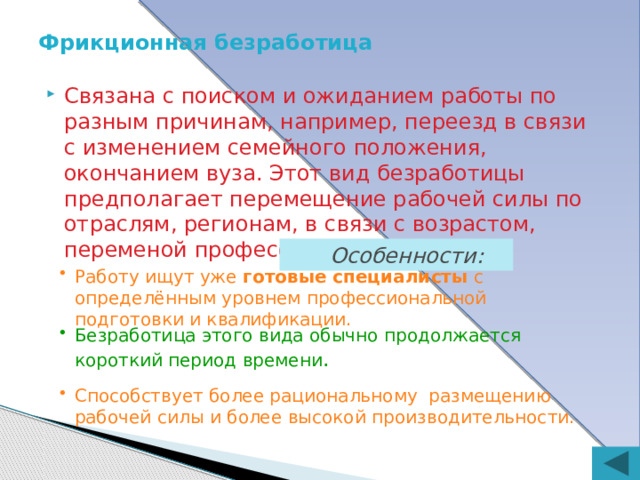Фрикционная безработица Связана с поиском и ожиданием работы по разным причинам, например, переезд в связи с изменением семейного положения, окончанием вуза. Этот вид безработицы предполагает перемещение рабочей силы по отраслям, регионам, в связи с возрастом, переменой профессии и т.д.  Особенности: Работу ищут уже  готовые специалисты  с определённым уровнем профессиональной подготовки и квалификации. Безработица этого вида обычно продолжается короткий период времени . Способствует более рациональному размещению рабочей силы и более высокой производительности. 