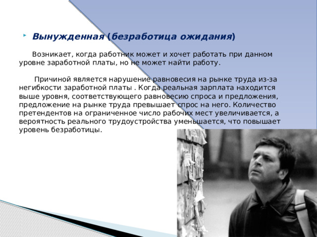 Добровольная  — связана с нежеланием людей работать, например, в условиях понижения заработной платы.  Добровольная безработица усиливается во время экономического бума и снижается при спаде; её масштабы и продолжительность различны у лиц разных профессий, уровня квалификации, а также у различных социально-демографических групп населения. 