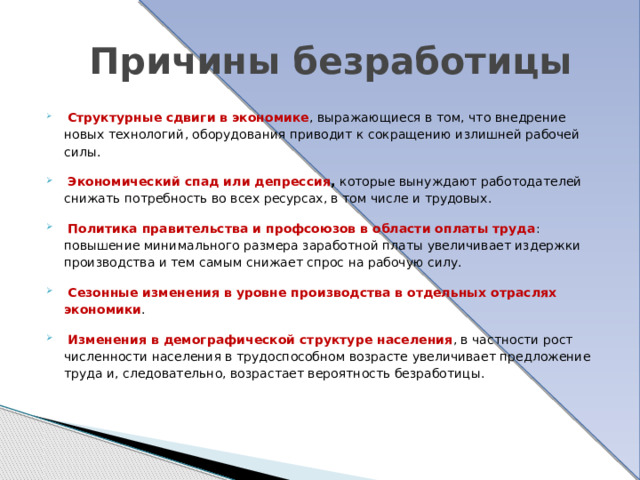  Причины безработицы   Структурные сдвиги в экономике , выражающиеся в том, что внедрение новых технологий, оборудования приводит к сокращению излишней рабочей силы.   Экономический спад или депрессия , которые вынуждают работодателей снижать потребность во всех ресурсах, в том числе и трудовых.   Политика правительства и профсоюзов в области оплаты труда : повышение минимального размера заработной платы увеличивает издержки производства и тем самым снижает спрос на рабочую силу.  Сезонные изменения в уровне производства в отдельных отраслях экономики .   Изменения в демографической структуре населения , в частности рост численности населения в трудоспособном возрасте увеличивает предложение труда и, следовательно, возрастает вероятность безработицы. 
