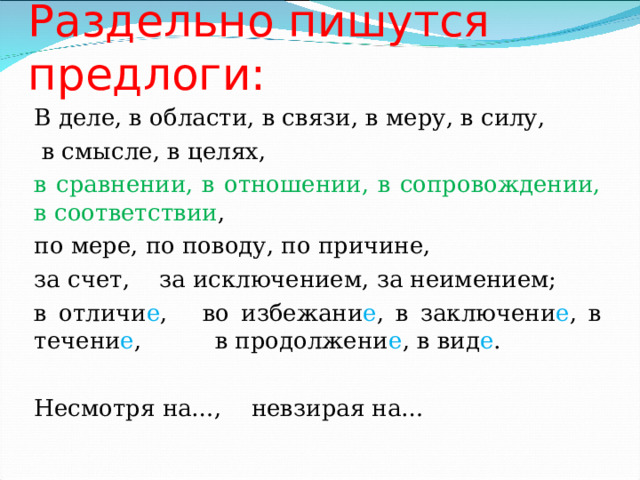 Раздельно пишутся предлоги: В деле, в области, в связи, в меру, в силу,  в смысле, в целях, в сравнении, в отношении, в сопровождении, в соответствии , по мере, по поводу, по причине, за счет, за исключением, за неимением; в отличи е , во избежани е , в заключени е , в течени е , в продолжени е , в вид е . Несмотря на…, невзирая на… 