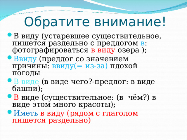 Обратите внимание! В виду (устаревшее существительное, пишется раздельно с предлогом в : фотографироваться в виду озера ); Ввиду (предлог со значением причины: ввиду(= из-за) плохой погоды В виде (в виде чего?-предлог: в виде башни); В виде (существительное: (в чём?) в виде этом много красоты); Иметь в виду (рядом с глаголом пишется раздельно) 