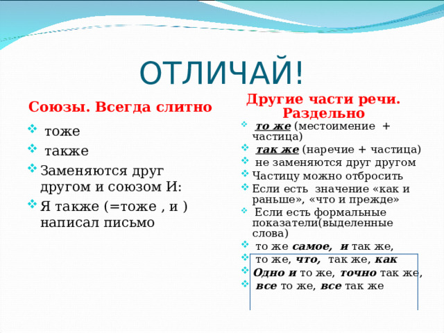 ОТЛИЧАЙ! Союзы. Всегда слитно Другие части речи. Раздельно  то же  (местоимение + частица)  так же (наречие + частица)  не заменяются друг другом Частицу можно отбросить Если есть значение «как и раньше», «что и прежде»  Если есть формальные показатели(выделенные слова)  то же самое,  и так же,  то же, что, так же, как Одно и то же, точно  так же,  все  то же, все так же  тоже  также Заменяются друг другом и союзом И: Я также (=тоже , и ) написал письмо 