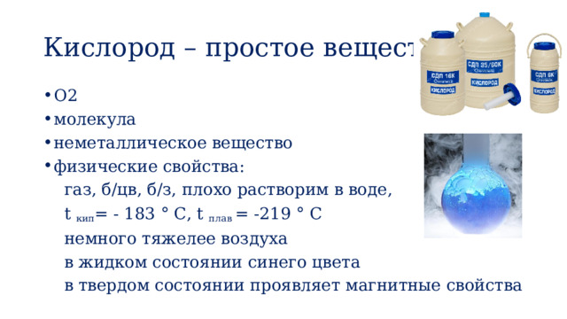 Кислород – простое вещество O2 молекула неметаллическое вещество физические свойства:  газ, б/цв, б/з, плохо растворим в воде,  t кип = - 183 ° С, t плав = -219 ° С  немного тяжелее воздуха  в жидком состоянии синего цвета  в твердом состоянии проявляет магнитные свойства 