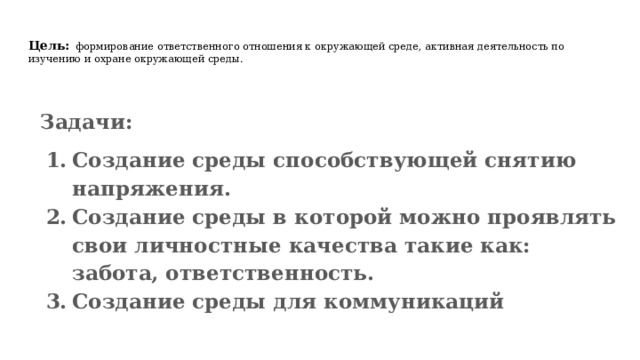 Цель:  формирование ответственного отношения к окружающей среде, активная деятельность по изучению и охране окружающей среды. Задачи: Создание среды способствующей снятию напряжения. Создание среды в которой можно проявлять свои личностные качества такие как: забота, ответственность. Создание среды для коммуникаций  