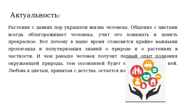 Актуальность: Растения с давних пор украшали жизнь человека. Общение с цветами всегда облагораживает человека, учит его понимать и ценить прекрасное. Вот почему в наше время становятся крайне важными пропаганда и популяризация знаний о природе и о растениях в частности. И чем раньше человек получит первый опыт познания окружающей природы, тем осознанней будет его отношение к ней. Любовь к цветам, привитая с детства, остается на всю жизнь. 