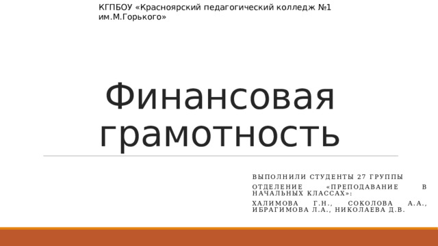 КГПБОУ «Красноярский педагогический колледж №1 им.М.Горького» Финансовая грамотность Выполнили студенты 27 группы Отделение «Преподавание в начальных классах»: Халимова Г.Н., Соколова А.А., Ибрагимова Л.а., Николаева Д.в. 
