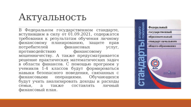 Актуальность В Федеральном государственном стандарте, вступившим в силу от 01.09.2021, содержатся требования к результатам обучения личному финансовому планированию, защите прав потребителей финансовых услуг, противодействию финансовому мошенничеству. А также предусматривается решение практических математических задач в области финансов. С помощью программ у учеников 1-4 классов будут формироваться навыки безопасного поведения, связанных с финансовыми операциями. Обучающихся будут учить анализировать доходы и расходы семьи, а также составлять личный финансовый план. 