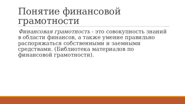 Понятие финансовой грамотности Финансовая грамотность - это совокупность знаний в области финансов, а также умение правильно распоряжаться собственными и заемными средствами. (Библиотека материалов по финансовой грамотности). 