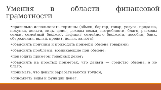 Умения в области финансовой грамотности • правильно использовать термины (обмен, бартер, товар, услуга, продажа, покупка, деньги, виды денег, доходы семьи, потребности, благо, расходы семьи, семейный бюджет, дефицит семейного бюджета, пособия, банк, сбережения, вклад, кредит, долги, валюта); • объяснять причины и приводить примеры обмена товарами; • объяснять проблемы, возникающие при обмене; • приводить примеры товарных денег; • объяснять на простых примерах, что деньги — средство обмена, а не благо; • понимать, что деньги зарабатываются трудом; • описывать виды и функции денег. 