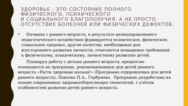 Здоровье - это состояние полного физического, психического  и социального благополучия, а не просто отсутствие болезней или физических дефектов.      Начиная с раннего возраста, в результате целенаправленного педагогического воздействия формируется психическое, физическое, социальное здоровье, другие качества, необходимые для всестороннего развития личности, отмечается повышение требований к физическому, психическому, личностному развитию детей.   Планируя работу с детьми раннего возраста, предлогаю основыватся на программу, рекомендованную для детей раннего возраста «Расти здоровым малыш!» (Программа оздоровления для детей раннего возраста), Павлова П.А., Горбунова.  Программа разработана на основе современных здоровьесберегающих технологий, с учётом особенностей развития детей раннего возраста. 