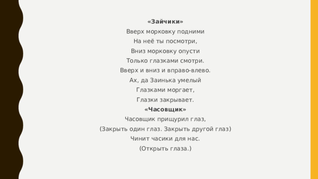 «Зайчики» Вверх морковку подними На неё ты посмотри, Вниз морковку опусти Только глазками смотри. Вверх и вниз и вправо-влево. Ах, да Заинька умелый Глазками моргает, Глазки закрывает. «Часовщик» Часовщик прищурил глаз, (Закрыть один глаз. Закрыть другой глаз) Чинит часики для нас. (Открыть глаза.) 