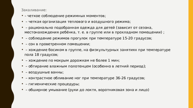 Закаливание: – четкое соблюдение режимных моментов;  – четкая организация теплового и воздушного режима;  – рационально подобранная одежда для детей (зависит от сезона, местонахождения ребёнка, т. е. в группе или в прохладном помещении) ;  – соблюдение режимов прогулок при температуре 15-20 градусов;  – сон в проветренном помещении;  – хождение босиком в группе, на физкультурных занятиях при температуре пола 18 градусов;  – хождение по мокрым дорожкам не более 1 мин;  – обтирание влажным полотенцем (особенно в летний период);  – воздушные ванны;  – контрастное обливание ног при температуре 36-26 градусов;  – гигиенические процедуры;  – обширное умывание (руки до локтя, воротниковая зона и лицо)  
