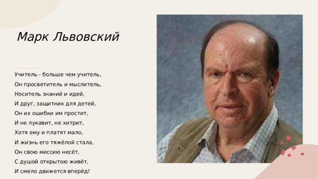 Марк Львовский   Учитель - больше чем учитель, Он просветитель и мыслитель, Носитель знаний и идей, И друг, защитник для детей, Он их ошибки им простит, И не лукавит, не хитрит, Хотя ему и платят мало, И жизнь его тяжёлой стала, Он свою миссию несёт, С душой открытою живёт, И смело движется вперёд! 