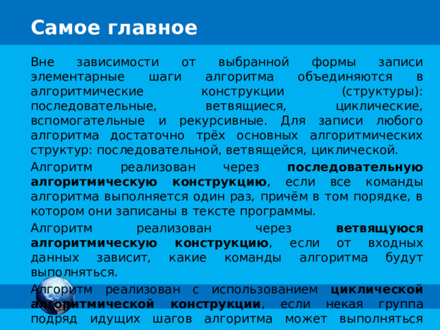 Вне зависимости от выбранной формы записи элементарные шаги алгоритма объединяются в алгоритмические конструкции (структуры): последовательные, ветвящиеся, циклические, вспомогательные и рекурсивные. Для записи любого алгоритма достаточно трёх основных алгоритмических структур: последовательной, ветвящейся, циклической. Алгоритм реализован через последовательную алгоритмическую конструкцию , если все команды алгоритма выполняется один раз, причём в том порядке, в котором они записаны в тексте программы. Алгоритм реализован через ветвящуюся алгоритмическую конструкцию , если от входных данных зависит, какие команды алгоритма будут выполняться. Алгоритм реализован с использованием циклической алгоритмической конструкции , если некая группа подряд идущих шагов алгоритма может выполняться многократно в зависимости от входных данных. 