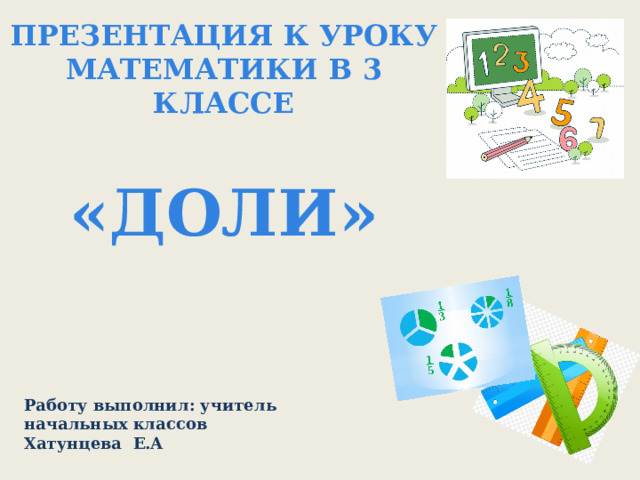 Презентация к уроку математики в 3 классе  «ДОЛИ»   Работу выполнил: учитель начальных классов Хатунцева Е.А 