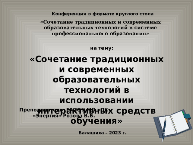 Конференция  в формате круглого стола «Сочетание традиционных и современных образовательных технологий в системе профессионального образования» на тему: « Сочетание традиционных и современных образовательных технологий в использовании интерактивных средств обучения» Преподаватель ГАПОУ МО «ПК «Энергия» Розова В.Б. Балашиха – 2023 г. 