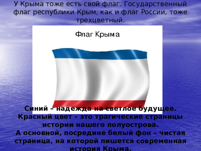 У Крыма тоже есть свой флаг. Государственный флаг республики Крым, как и флаг России, тоже трехцветный. Синий – надежда на светлое будущее. Красный цвет – это трагические страницы истории нашего полуострова. А основной, посредине белый фон – чистая страница, на которой пишется современная история Крыма. 