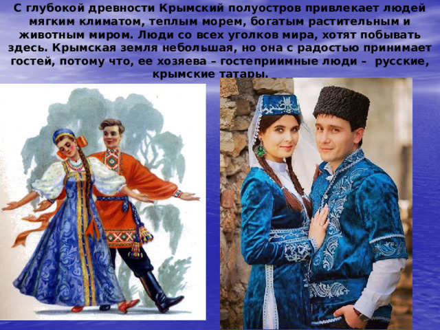 С глубокой древности Крымский полуостров привлекает людей мягким климатом, теплым морем, богатым растительным и животным миром. Люди со всех уголков мира, хотят побывать здесь. Крымская земля небольшая, но она с радостью принимает гостей, потому что, ее хозяева – гостеприимные люди – русские, крымские татары. 