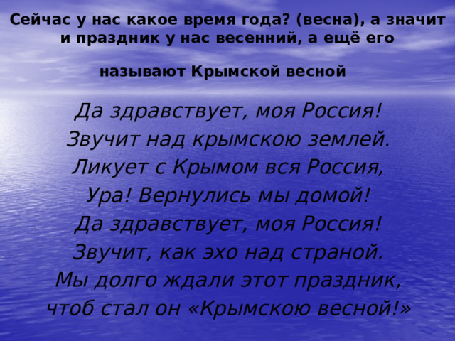 Сейчас у нас какое время года? (весна), а значит и праздник у нас весенний, а ещё его называют Крымской весной  Да здравствует, моя Россия! Звучит над крымскою землей. Ликует с Крымом вся Россия, Ура! Вернулись мы домой! Да здравствует, моя Россия! Звучит, как эхо над страной. Мы долго ждали этот праздник, чтоб стал он «Крымскою весной!» 