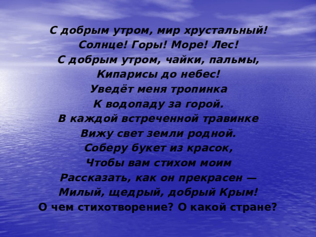 С добрым утром, мир хрустальный! Солнце! Горы! Море! Лес! С добрым утром, чайки, пальмы, Кипарисы до небес! Уведёт меня тропинка К водопаду за горой. В каждой встреченной травинке Вижу свет земли родной. Соберу букет из красок, Чтобы вам стихом моим Рассказать, как он прекрасен — Милый, щедрый, добрый Крым! О чем стихотворение? О какой стране? 