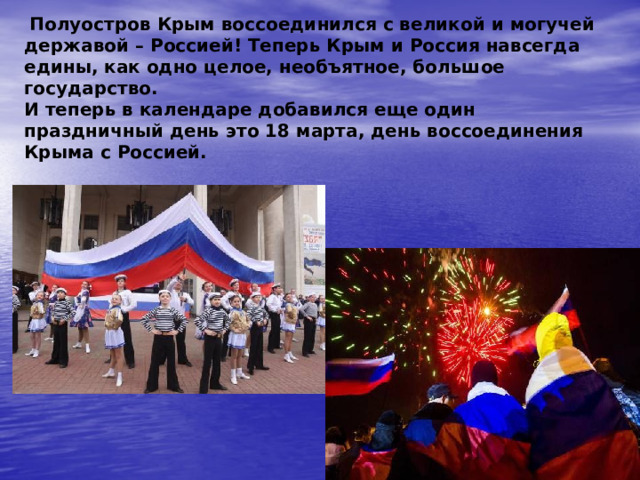  Полуостров Крым воссоединился с великой и могучей державой – Россией! Теперь Крым и Россия навсегда едины, как одно целое, необъятное, большое государство.  И теперь в календаре добавился еще один праздничный день это 18 марта, день воссоединения Крыма с Россией. 