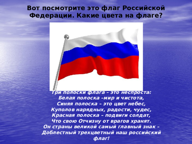 Вот посмотрите это флаг Российской Федерации. Какие цвета на флаге? Три полоски флага – это неспроста: Белая полоска –мир и чистота, Синяя полоска – это цвет небес, Куполов нарядных, радости, чудес, Красная полоска – подвиги солдат, Что свою Отчизну от врагов хранят. Он страны великой самый главный знак – Доблестный трехцветный наш российский флаг! 