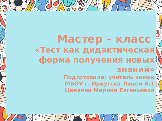 Мастер – класс  «Тест как дидактическая форма получения новых знаний»  Подготовила: учитель химии  МБОУ г. Иркутска Лицей №1  Цвелёва Марина Евгеньевна  