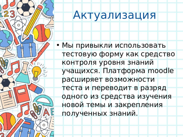 Актуализация Мы привыкли использовать тестовую форму как средство контроля уровня знаний учащихся. Платформа moodle расширяет возможности теста и переводит в разряд одного из средства изучения новой темы и закрепления полученных знаний. 