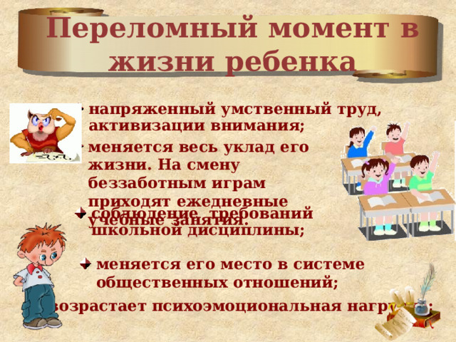 Переломный момент в жизни ребенка напряженный умственный труд, активизации внимания;  меняется весь уклад его жизни. На смену беззаботным играм приходят ежедневные учебные занятия. соблюдение требований школьной дисциплины; меняется его место в системе общественных отношений; возрастает психоэмоциональная нагрузка; 