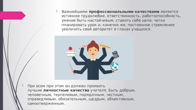 Важнейшими  профессиональными качествами  является истинное трудолюбие, ответственность, работоспособность, умение быть настойчивым, ставить себе цели, четко планировать урок и, конечно же, постоянное стремление увеличить свой авторитет в глазах учащихся. При всем при этом он должен проявить лучшие  личностные качества  учителя. Быть добрым, человечным, терпеливым, порядочным, честным, справедливым, обязательным, щедрым, объективным, самоотверженным. 