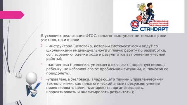 В условиях реализации ФГОС, педагог выступает не только в роли учителя, но и в роли - инструктора (человека, который систематически ведут со школьниками индивидуально-групповую работу по разработке, согласованию, оценке хода и результатов выполнения учебной работы); -наставника (человека, умеющего оказывать адресную помощь ребенку, не избавляя его от проблемной ситуации, а, помогая ее преодолеть); -управленца (человека, владеющего такими управленческими технологиями, как педагогический анализ ресурсов, умение проектировать цели, планировать, организовывать, корректировать и анализировать результаты); 