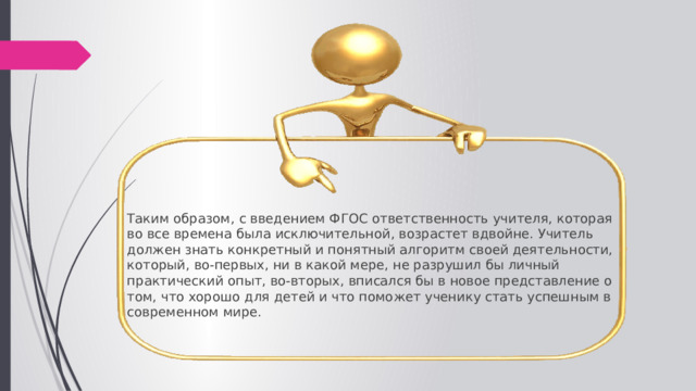 Таким образом, с введением ФГОС ответственность учителя, которая во все времена была исключительной, возрастет вдвойне. Учитель должен знать конкретный и понятный алгоритм своей деятельности, который, во-первых, ни в какой мере, не разрушил бы личный практический опыт, во-вторых, вписался бы в новое представление о том, что хорошо для детей и что поможет ученику стать успешным в современном мире. 