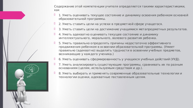 Содержание этой компетенции учителя определяется такими характеристиками, как 1. Уметь оценивать текущее состояние и динамику освоения ребенком основной образовательной программы. 2. Уметь ставить цели на успехи в предметной сфере учащегося. 3. Уметь ставить цели на достижение учащимися метапредметных результатов. 4. Уметь адекватно оценивать текущее состояние и динамику интеллектуального, морального, волевого развития ребенка. 5. Уметь правильно определять причины недостаточно эффективного продвижения ребенком в освоении образовательной программы. (Умеет правильно (адекватно) выделить трудности в освоении учебных предметов, возникающие у каждого ученика.) 6. Уметь оценивать сформированность у учащихся учебных действий (УУД). 7. Уметь анализировать существующие программы, сравнивать их по разным основаниям (целям, используемым средствам и др.). 8. Уметь выбирать и применять современные образовательные технологии и технологии оценки, адекватные поставленным целям. 